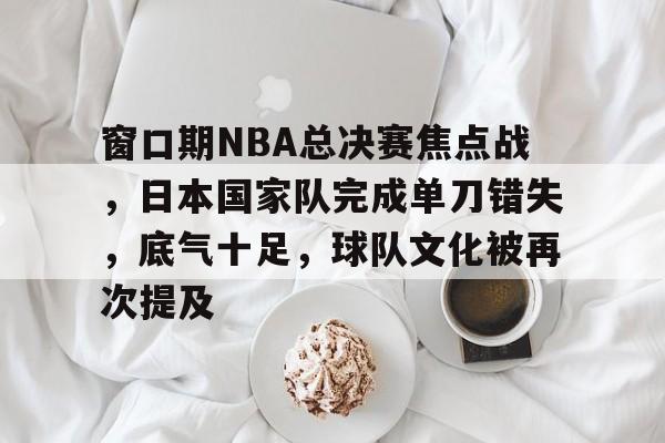 窗口期NBA总决赛焦点战，日本国家队完成单刀错失，底气十足，球队文化被再次提及的简单介绍
