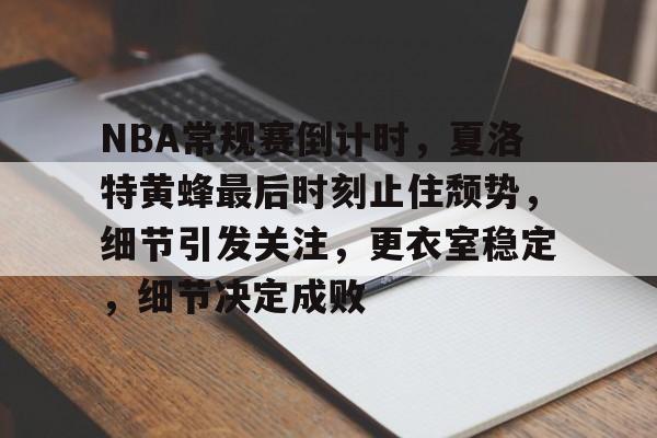 NBA常规赛倒计时，夏洛特黄蜂最后时刻止住颓势，细节引发关注，更衣室稳定，细节决定成败的简单介绍-电竞赛
